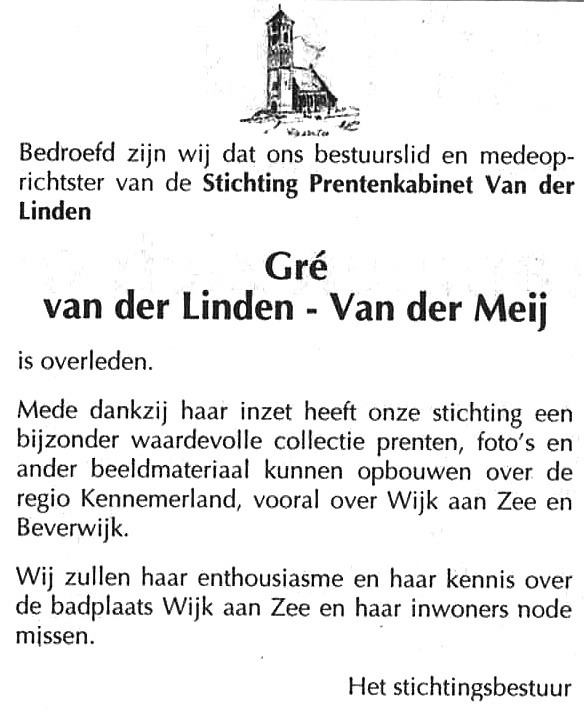 Gre van der Linden - van de Meij 
Vrijdagmorgen 17 februari 2006 is onze moeder Gre van der Linden- van de Meij overleden.
Zij was de grondlegster van de verzameling Wijk aan Zee en Beverwijk die door u zo druk wordt bezocht op internet.
Keywords: Gre van der Linden - van de Meij waz personen